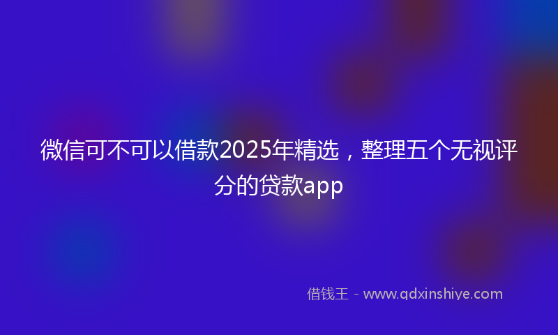 微信可不可以借款2025年精选，整理五个无视评分的贷款app