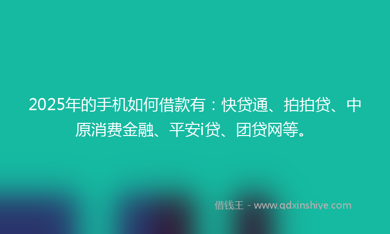 2025年的手机如何借款有：快贷通、拍拍贷、中原消费金融、平安i贷、团贷网等。