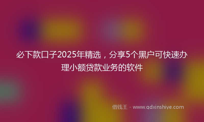 必下款口子2025年精选，分享5个黑户可快速办理小额贷款业务的软件