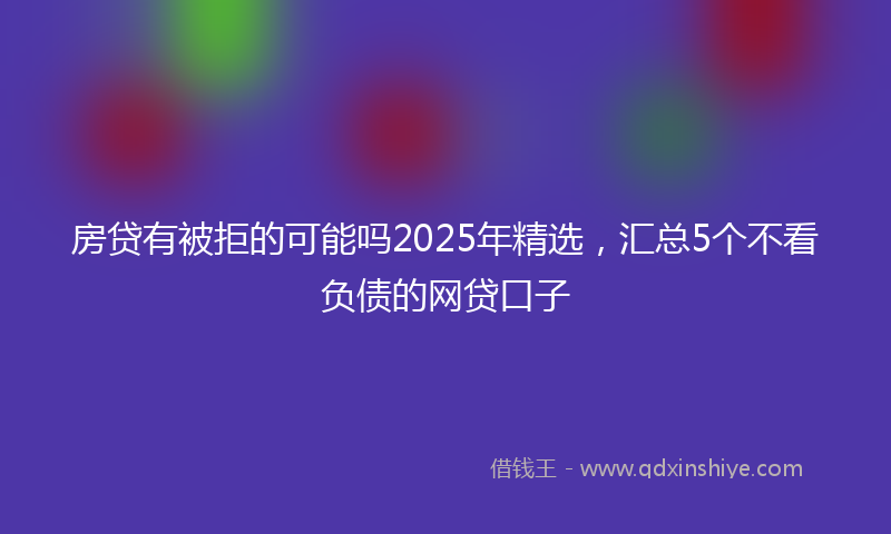 房贷有被拒的可能吗2025年精选，汇总5个不看负债的网贷口子