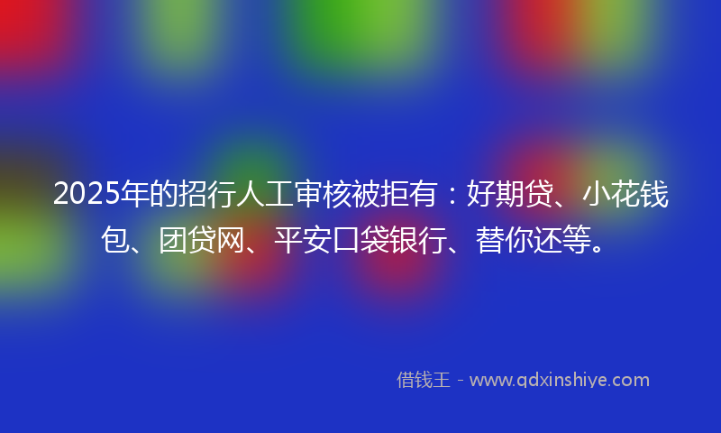2025年的招行人工审核被拒有：好期贷、小花钱包、团贷网、平安口袋银行、替你还等。