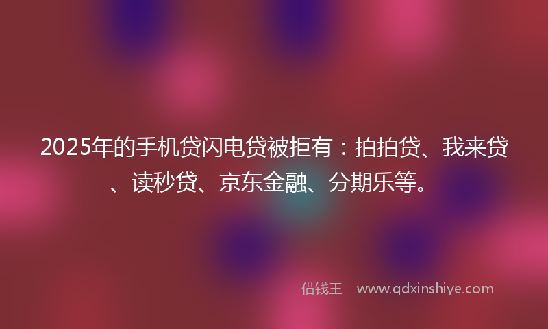 2025年的手机贷闪电贷被拒有：拍拍贷、我来贷、读秒贷、京东金融、分期乐等。