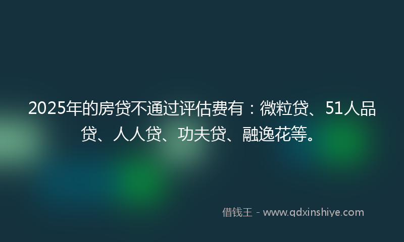 2025年的房贷不通过评估费有：微粒贷、51人品贷、人人贷、功夫贷、融逸花等。
