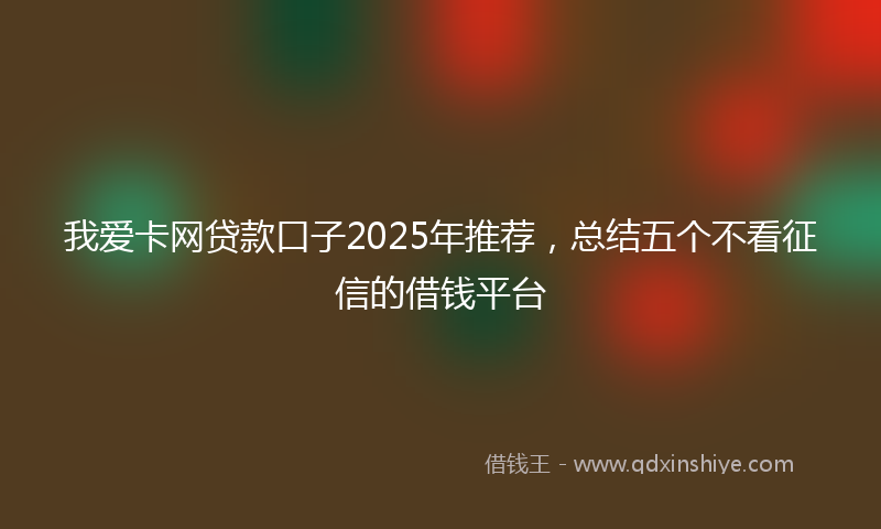 我爱卡网贷款口子2025年推荐，总结五个不看征信的借钱平台