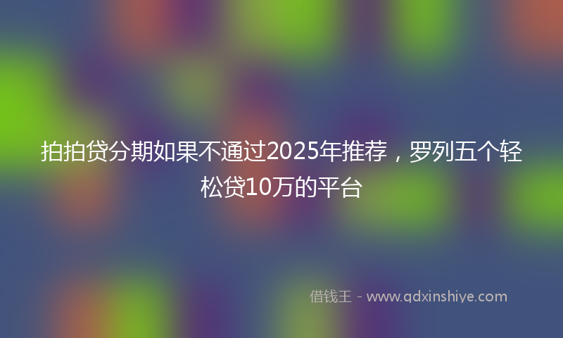 拍拍贷分期如果不通过2025年推荐，罗列五个轻松贷10万的平台