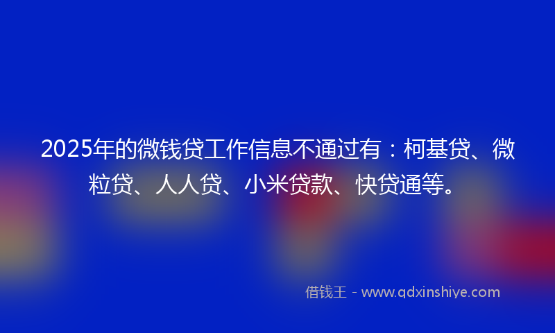 2025年的微钱贷工作信息不通过有：柯基贷、微粒贷、人人贷、小米贷款、快贷通等。