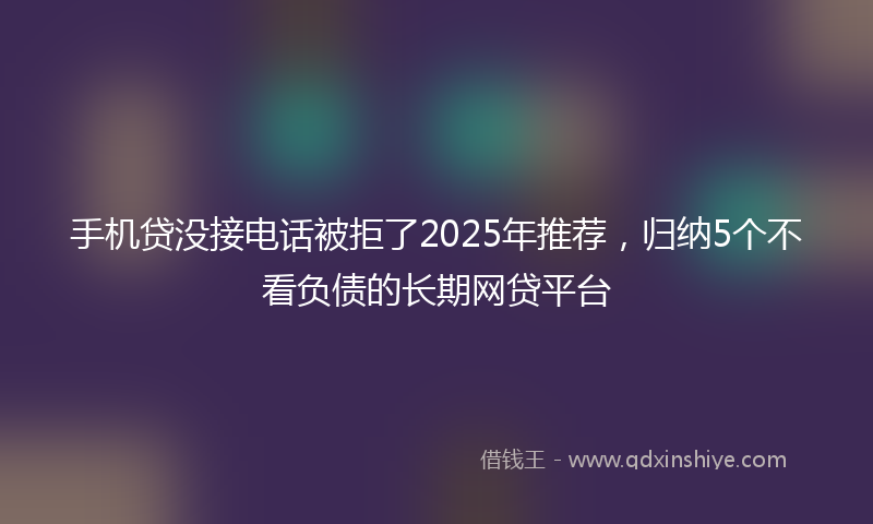 手机贷没接电话被拒了2025年推荐，归纳5个不看负债的长期网贷平台