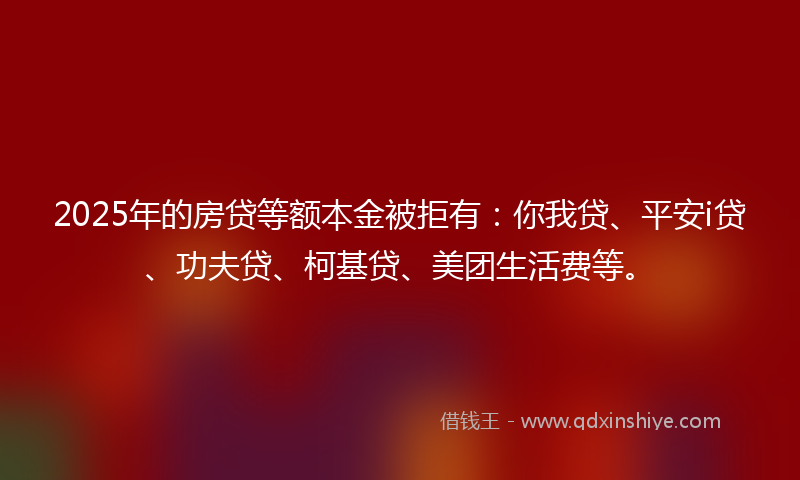 2025年的房贷等额本金被拒有：你我贷、平安i贷、功夫贷、柯基贷、美团生活费等。