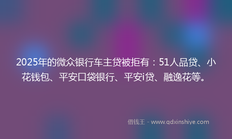 2025年的微众银行车主贷被拒有：51人品贷、小花钱包、平安口袋银行、平安i贷、融逸花等。