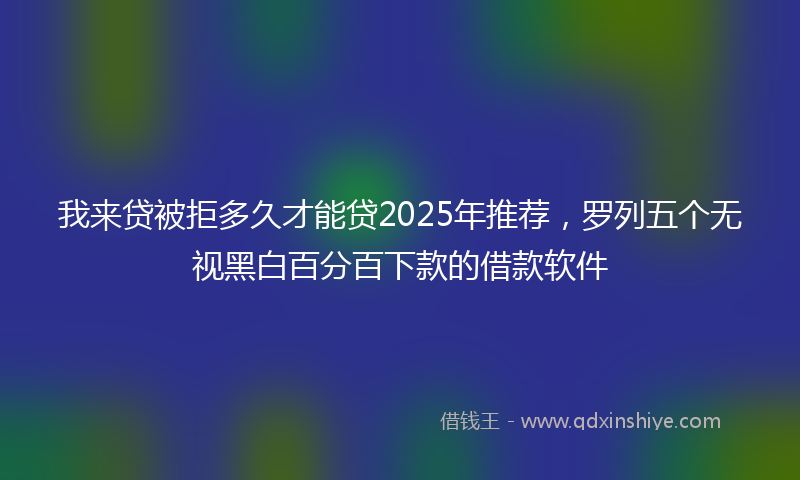 我来贷被拒多久才能贷2025年推荐，罗列五个无视黑白百分百下款的借款软件