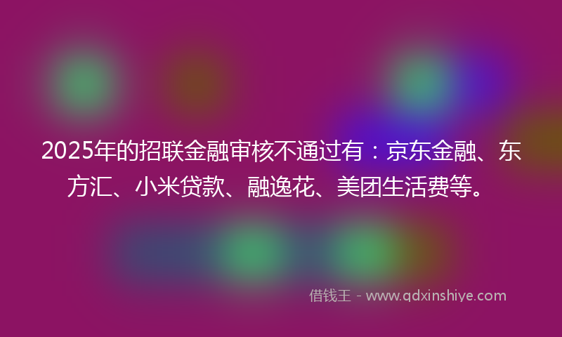 2025年的招联金融审核不通过有：京东金融、东方汇、小米贷款、融逸花、美团生活费等。