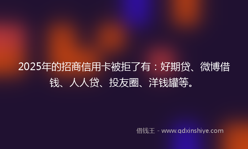 2025年的招商信用卡被拒了有：好期贷、微博借钱、人人贷、投友圈、洋钱罐等。