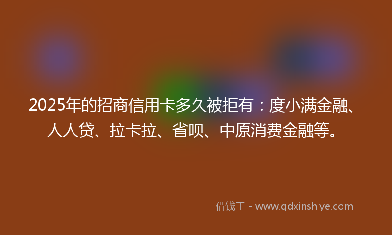 2025年的招商信用卡多久被拒有：度小满金融、人人贷、拉卡拉、省呗、中原消费金融等。