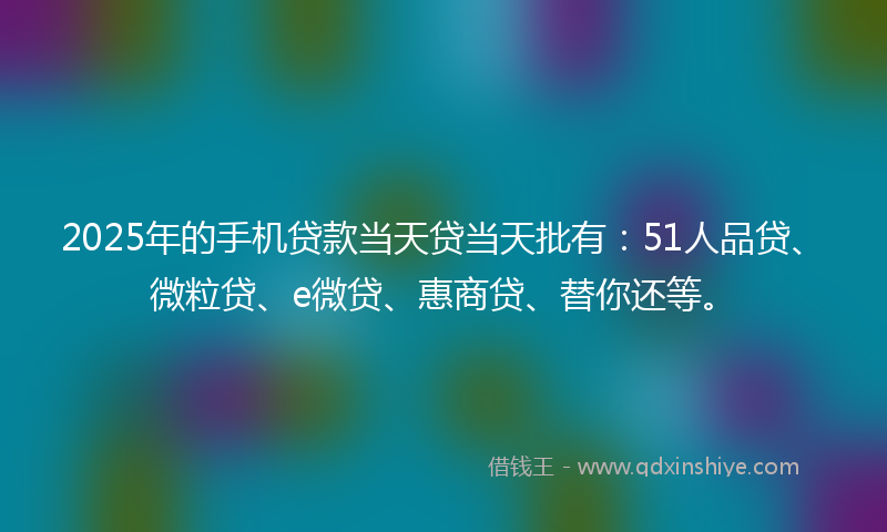 2025年的手机贷款当天贷当天批有：51人品贷、微粒贷、e微贷、惠商贷、替你还等。