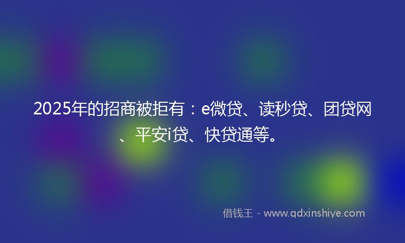 2025年的招商被拒有：e微贷、读秒贷、团贷网、平安i贷、快贷通等。