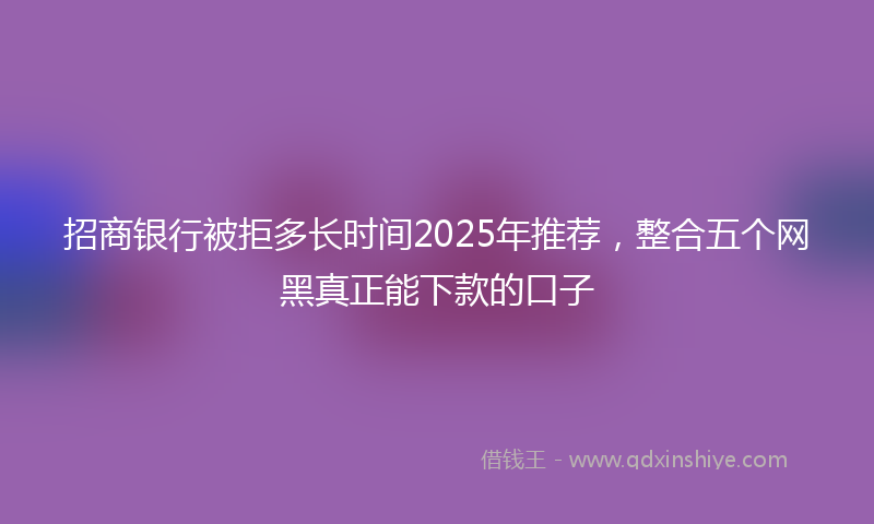 招商银行被拒多长时间2025年推荐，整合五个网黑真正能下款的口子