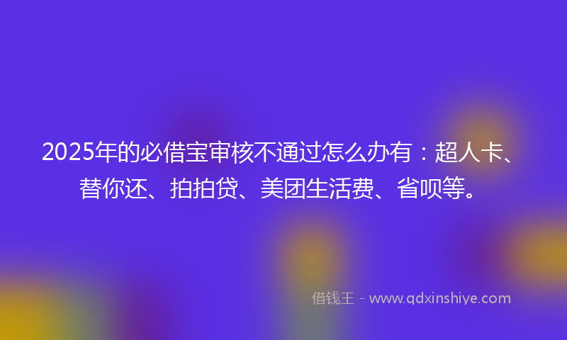 2025年的必借宝审核不通过怎么办有：超人卡、替你还、拍拍贷、美团生活费、省呗等。