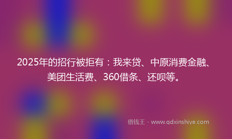 2025年的招行被拒有：我来贷、中原消费金融、美团生活费、360借条、还呗等。