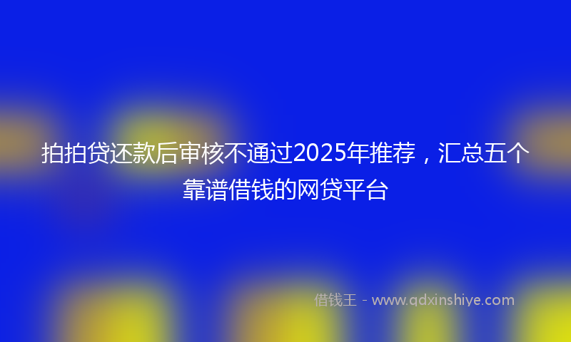 拍拍贷还款后审核不通过2025年推荐，汇总五个靠谱借钱的网贷平台