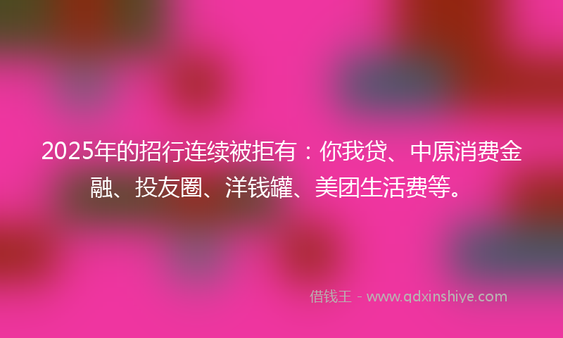2025年的招行连续被拒有：你我贷、中原消费金融、投友圈、洋钱罐、美团生活费等。