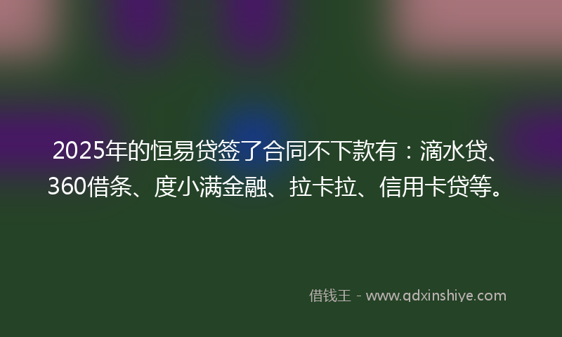 2025年的恒易贷签了合同不下款有：滴水贷、360借条、度小满金融、拉卡拉、信用卡贷等。