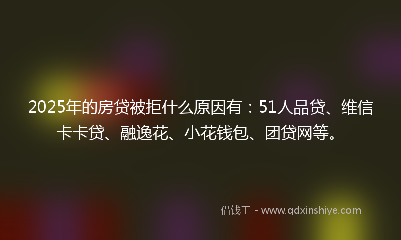 2025年的房贷被拒什么原因有：51人品贷、维信卡卡贷、融逸花、小花钱包、团贷网等。