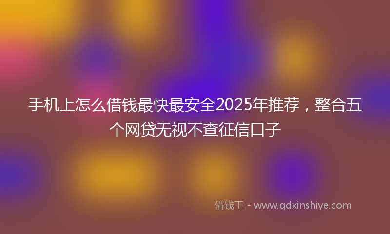 手机上怎么借钱最快最安全2025年推荐，整合五个网贷无视不查征信口子