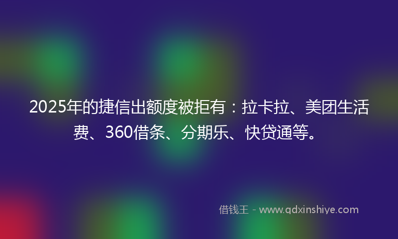 2025年的捷信出额度被拒有：拉卡拉、美团生活费、360借条、分期乐、快贷通等。