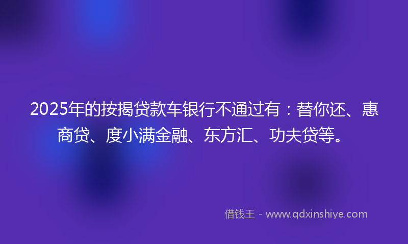 2025年的按揭贷款车银行不通过有：替你还、惠商贷、度小满金融、东方汇、功夫贷等。