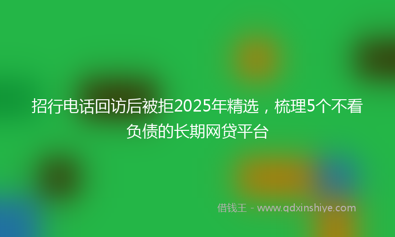 招行电话回访后被拒2025年精选，梳理5个不看负债的长期网贷平台