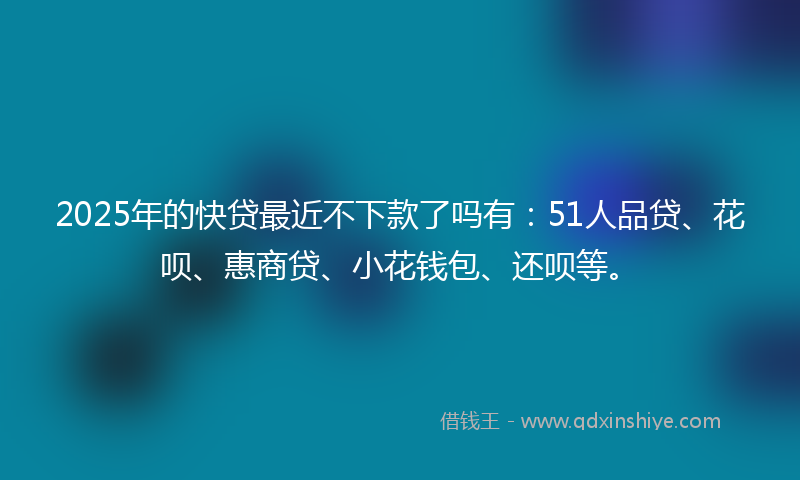2025年的快贷最近不下款了吗有：51人品贷、花呗、惠商贷、小花钱包、还呗等。
