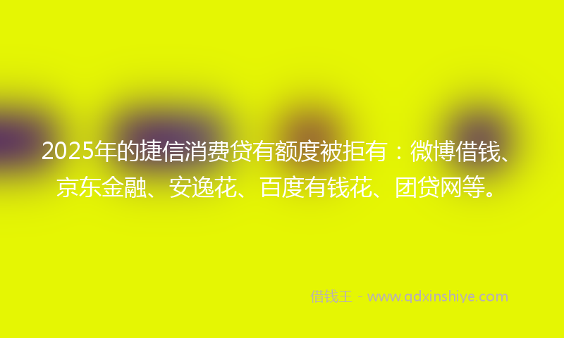 2025年的捷信消费贷有额度被拒有：微博借钱、京东金融、安逸花、百度有钱花、团贷网等。