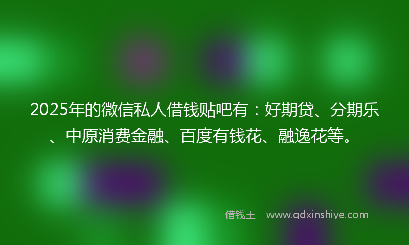 2025年的微信私人借钱贴吧有：好期贷、分期乐、中原消费金融、百度有钱花、融逸花等。