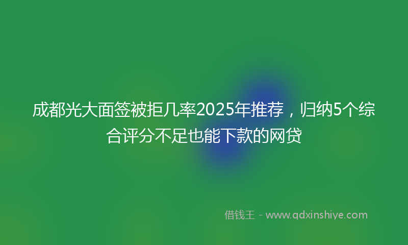 成都光大面签被拒几率2025年推荐，归纳5个综合评分不足也能下款的网贷