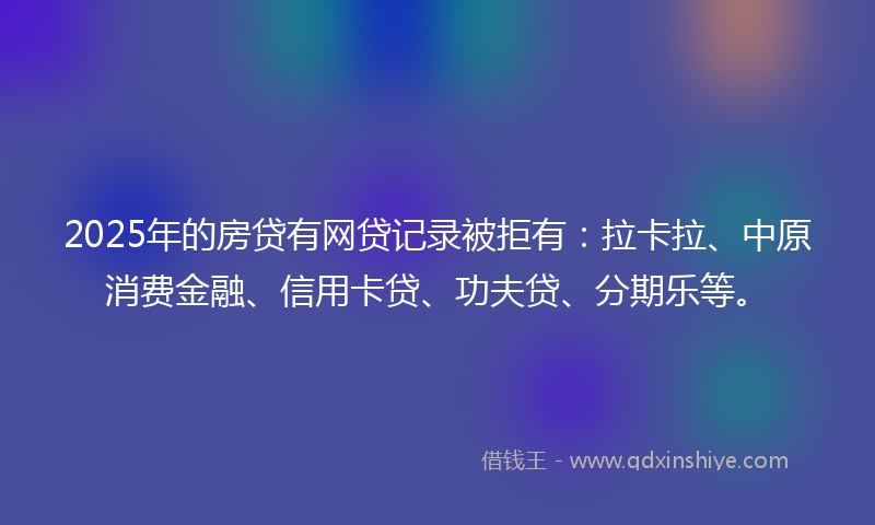 2025年的房贷有网贷记录被拒有：拉卡拉、中原消费金融、信用卡贷、功夫贷、分期乐等。