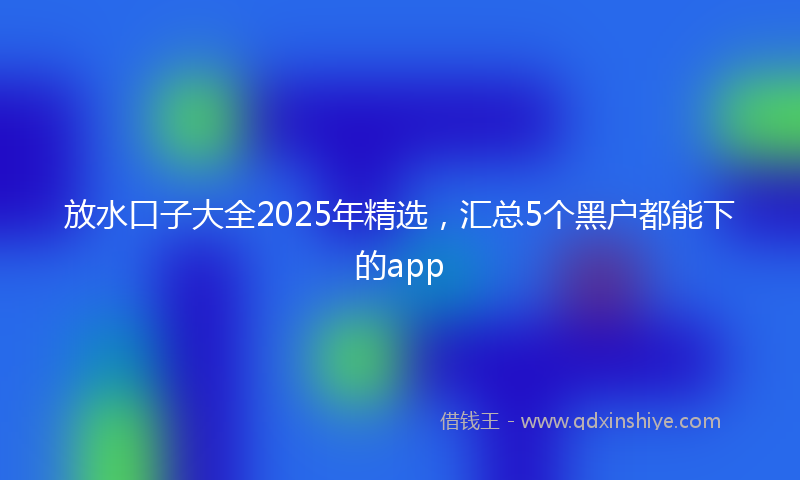 放水口子大全2025年精选，汇总5个黑户都能下的app