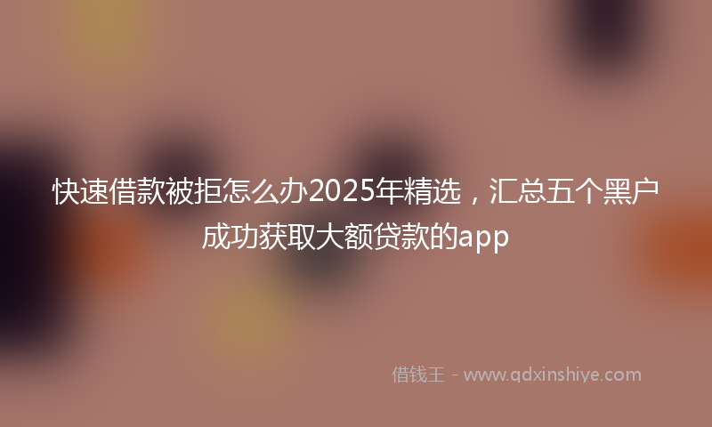 快速借款被拒怎么办2025年精选，汇总五个黑户成功获取大额贷款的app