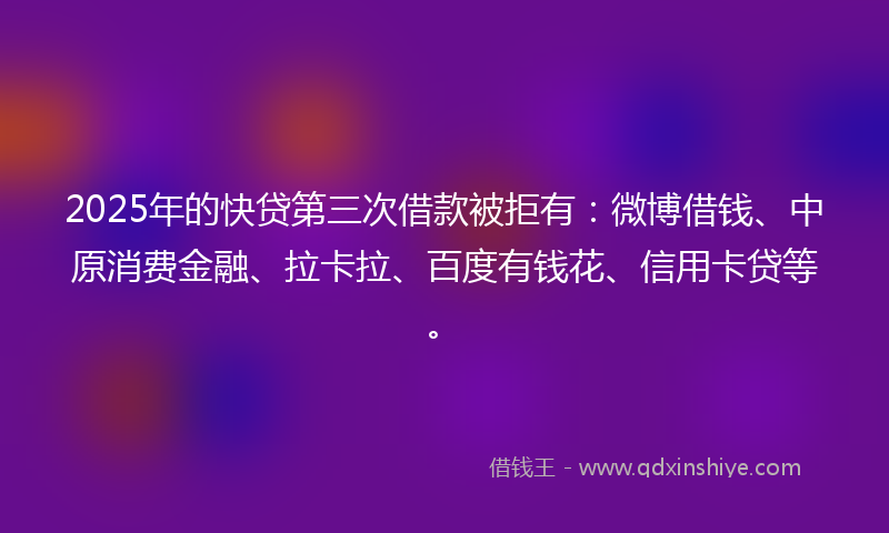 2025年的快贷第三次借款被拒有：微博借钱、中原消费金融、拉卡拉、百度有钱花、信用卡贷等。