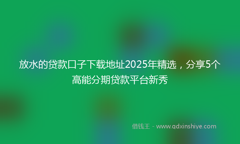 放水的贷款口子下载地址2025年精选，分享5个高能分期贷款平台新秀