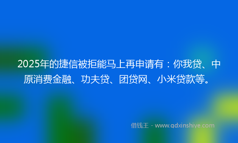 2025年的捷信被拒能马上再申请有：你我贷、中原消费金融、功夫贷、团贷网、小米贷款等。