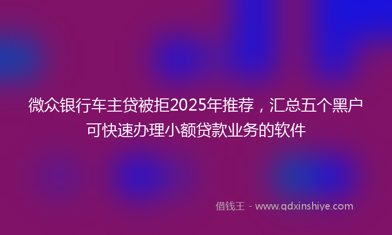 微众银行车主贷被拒2025年推荐，汇总五个黑户可快速办理小额贷款业务的软件