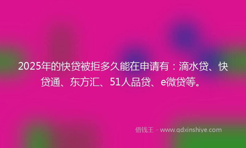 2025年的快贷被拒多久能在申请有：滴水贷、快贷通、东方汇、51人品贷、e微贷等。
