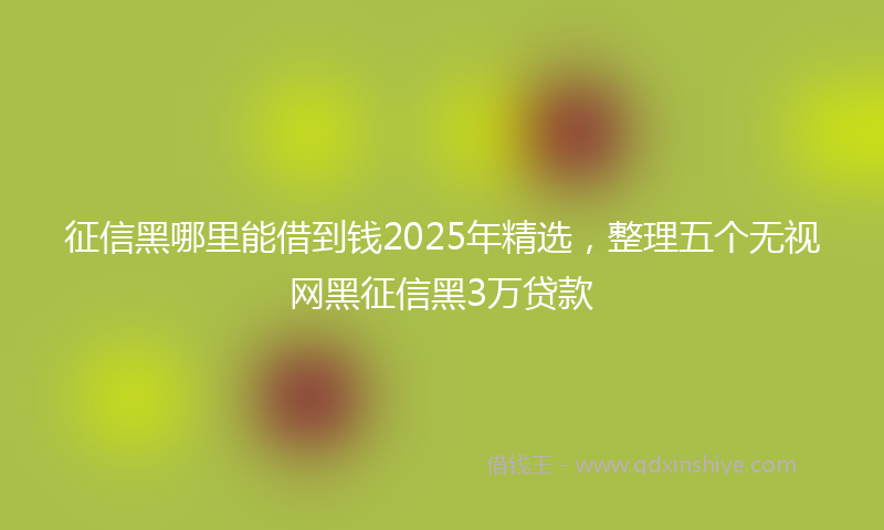 征信黑哪里能借到钱2025年精选，整理五个无视网黑征信黑3万贷款