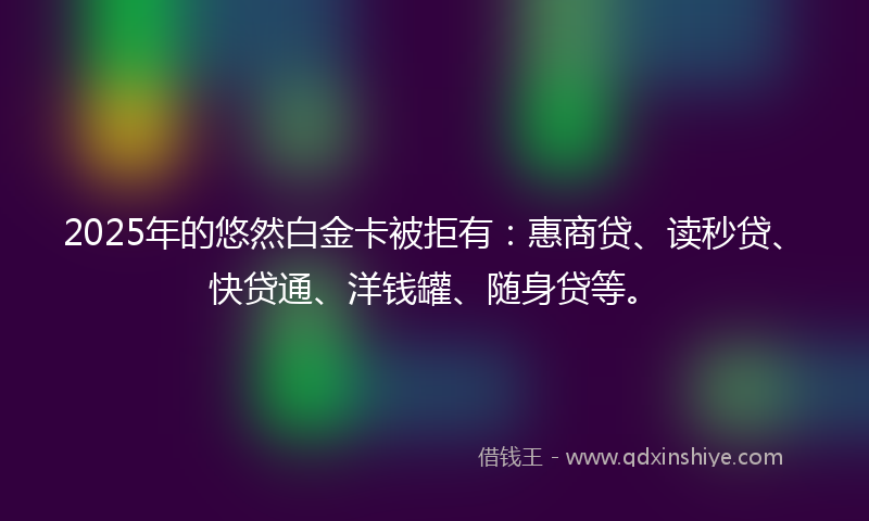 2025年的悠然白金卡被拒有：惠商贷、读秒贷、快贷通、洋钱罐、随身贷等。