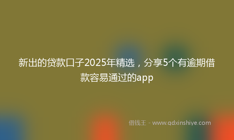 新出的贷款口子2025年精选，分享5个有逾期借款容易通过的app