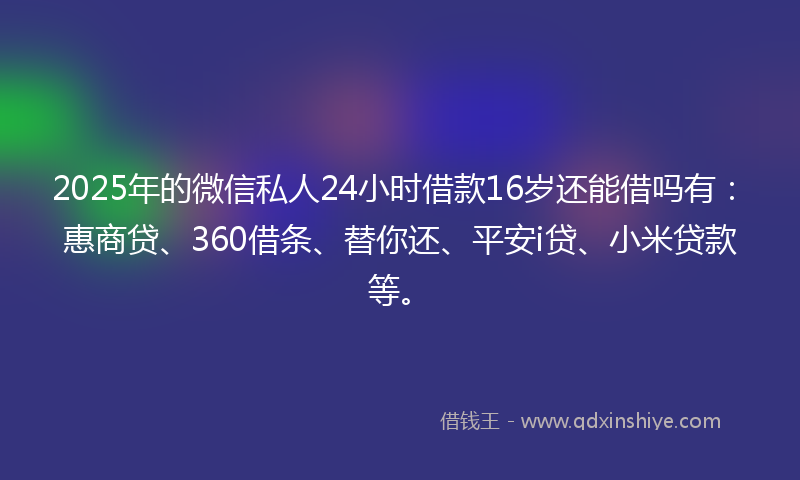 2025年的微信私人24小时借款16岁还能借吗有：惠商贷、360借条、替你还、平安i贷、小米贷款等。