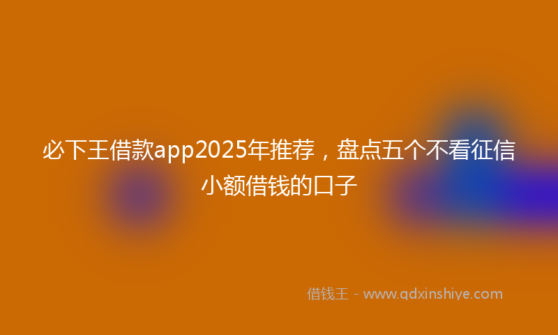 必下王借款app2025年推荐，盘点五个不看征信小额借钱的口子