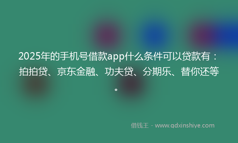 2025年的手机号借款app什么条件可以贷款有：拍拍贷、京东金融、功夫贷、分期乐、替你还等。