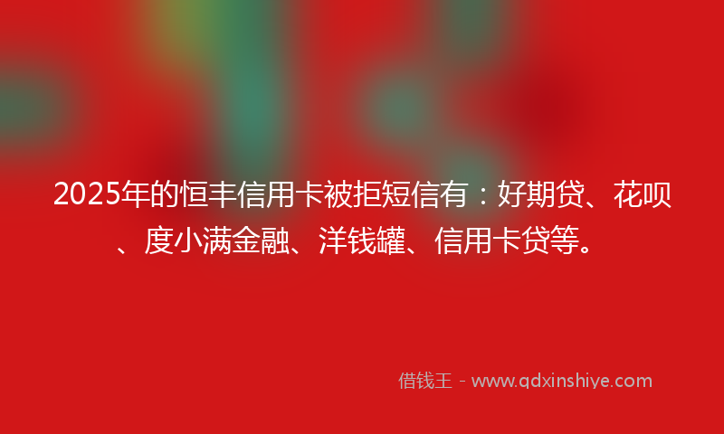 2025年的恒丰信用卡被拒短信有：好期贷、花呗、度小满金融、洋钱罐、信用卡贷等。