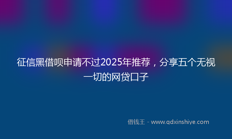 征信黑借呗申请不过2025年推荐，分享五个无视一切的网贷口子